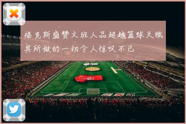 福克斯盛赞文班人品超越篮球天赋其所做的一切令人惊叹不已