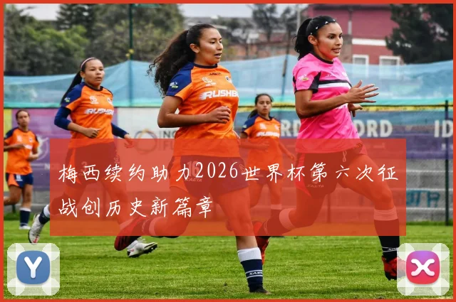 梅西续约助力2026世界杯第六次征战创历史新篇章