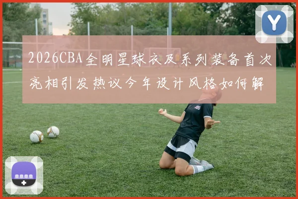 2026CBA全明星球衣及系列装备首次亮相引发热议今年设计风格如何解析
