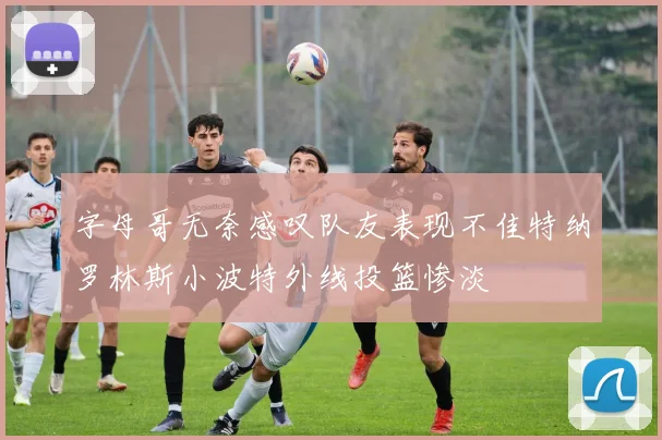 字母哥无奈感叹队友表现不佳特纳罗林斯小波特外线投篮惨淡