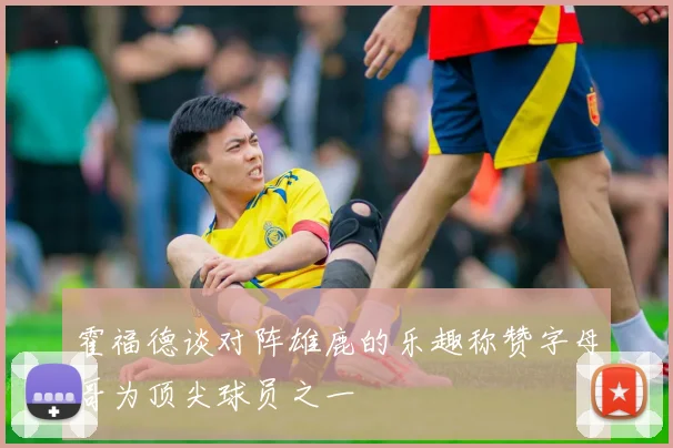 霍福德谈对阵雄鹿的乐趣称赞字母哥为顶尖球员之一