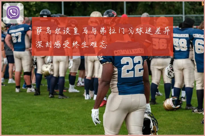 萨乌尔谈皇马与弗拉门戈球迷差异深刻感受终生难忘