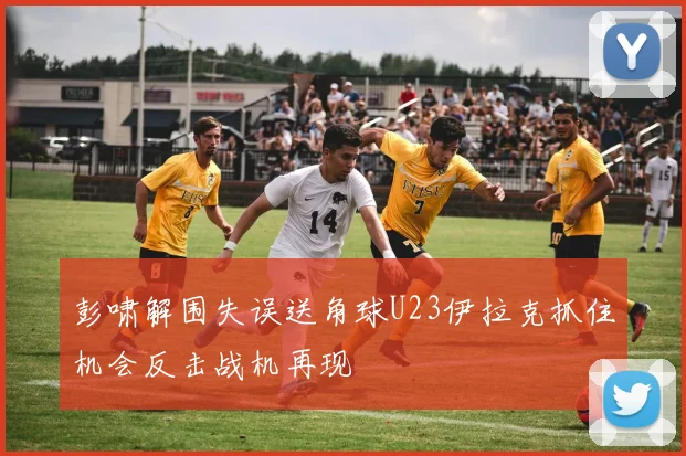 彭啸解围失误送角球U23伊拉克抓住机会反击战机再现