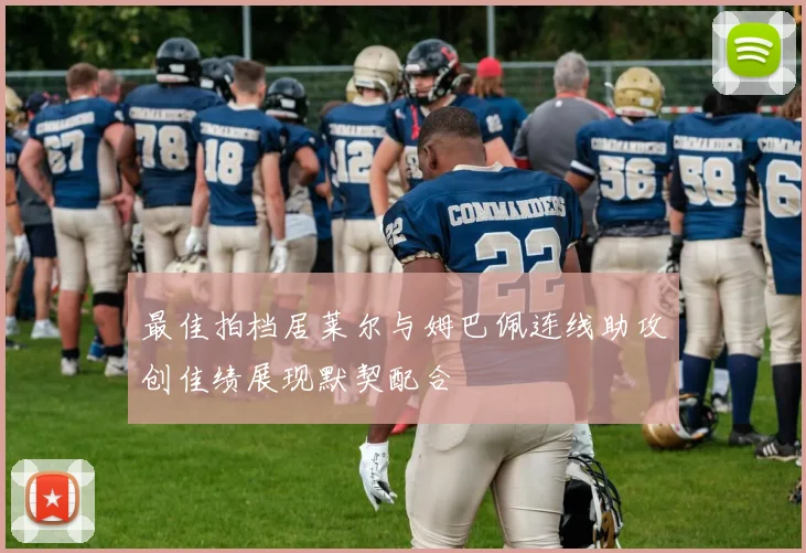 最佳拍档居莱尔与姆巴佩连线助攻创佳绩展现默契配合