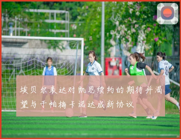埃贝尔表达对凯恩续约的期待并渴望与于帕梅卡诺达成新协议