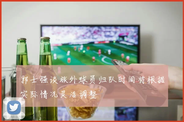 郭士强谈旅外球员归队时间将根据实际情况灵活调整