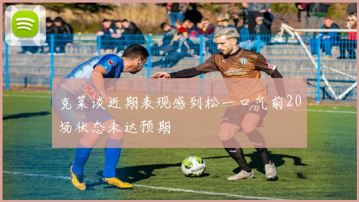 克莱谈近期表现感到松一口气前20场状态未达预期