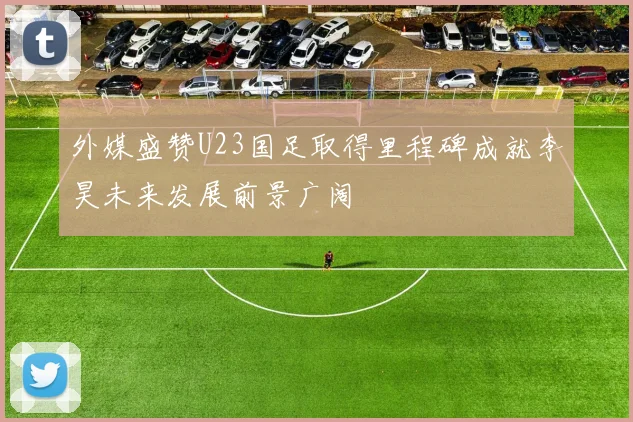 外媒盛赞U23国足取得里程碑成就李昊未来发展前景广阔