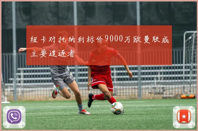 纽卡对托纳利标价9000万欧曼联成主要追逐者
