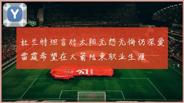 杜兰特坦言对太阳无怨无悔仍深爱雷霆希望在火箭结束职业生涯