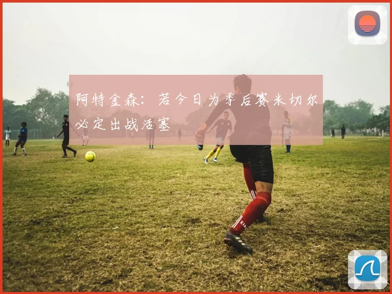 阿特金森：若今日为季后赛米切尔必定出战活塞