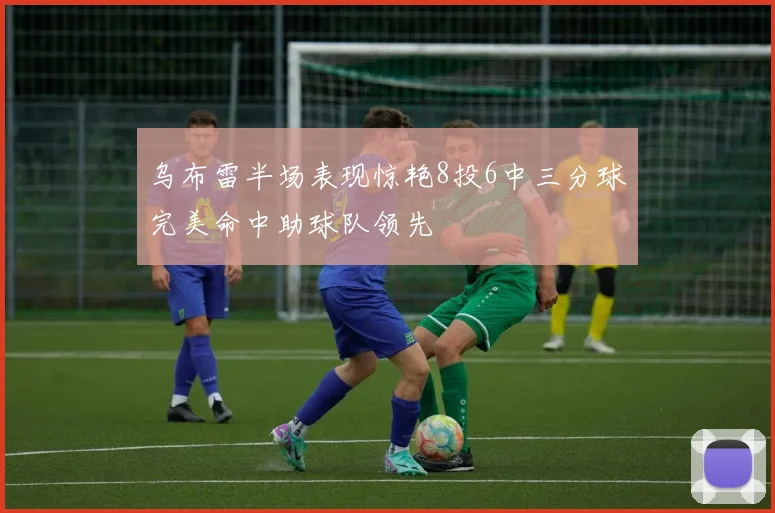 乌布雷半场表现惊艳8投6中三分球完美命中助球队领先
