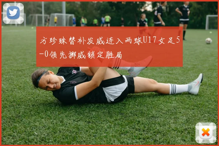 方珍珠替补发威连入两球U17女足5-0领先挪威锁定胜局