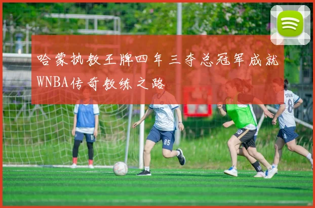 哈蒙执教王牌四年三夺总冠军成就WNBA传奇教练之路