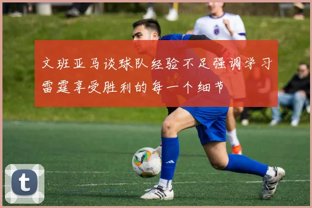 文班亚马谈球队经验不足强调学习雷霆享受胜利的每一个细节
