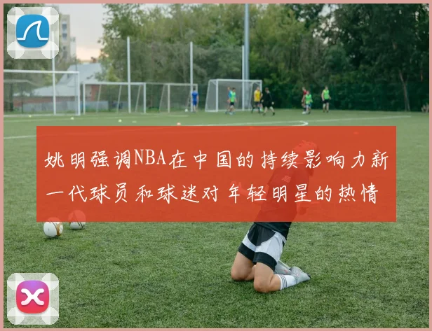 姚明强调NBA在中国的持续影响力新一代球员和球迷对年轻明星的热情不减