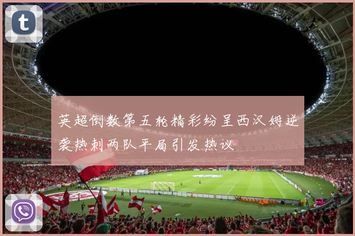 英超倒数第五轮精彩纷呈西汉姆逆袭热刺两队平局引发热议