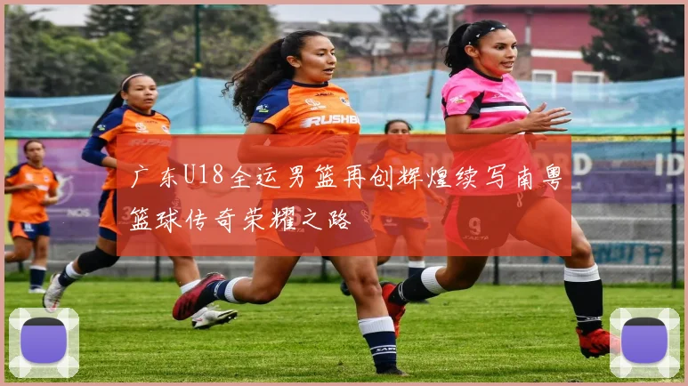 广东U18全运男篮再创辉煌续写南粤篮球传奇荣耀之路