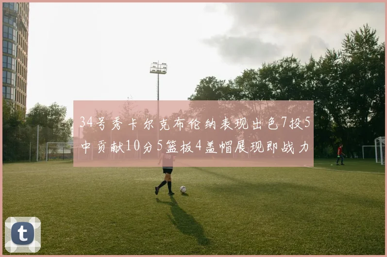 34号秀卡尔克布伦纳表现出色7投5中贡献10分5篮板4盖帽展现即战力