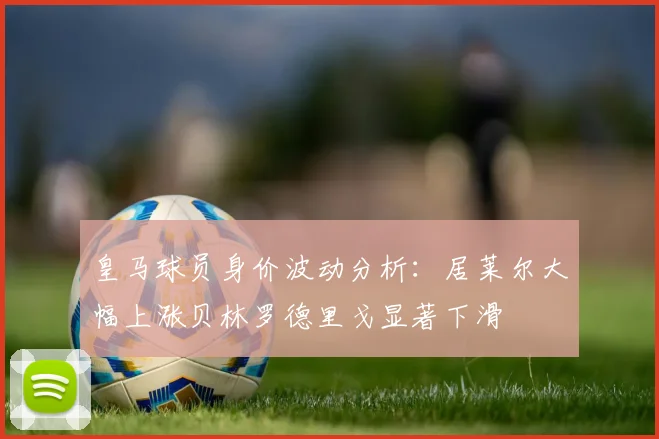 皇马球员身价波动分析：居莱尔大幅上涨贝林罗德里戈显著下滑