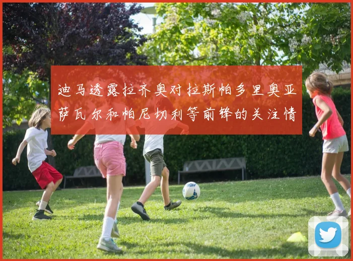 迪马透露拉齐奥对拉斯帕多里奥亚萨瓦尔和帕尼切利等前锋的关注情况
