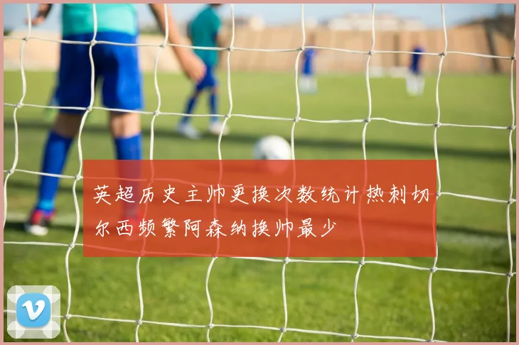 英超历史主帅更换次数统计热刺切尔西频繁阿森纳换帅最少
