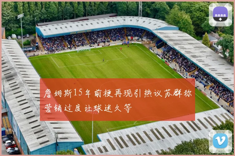 詹姆斯15年前梗再现引热议苏群称营销过度让球迷久等