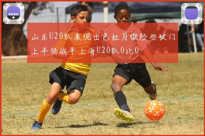 山东U20队表现出色杜月徵险些破门上半场战平上海U20队0比0