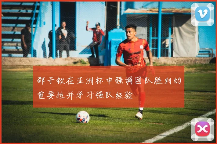 邵子钦在亚洲杯中强调团队胜利的重要性并学习强队经验