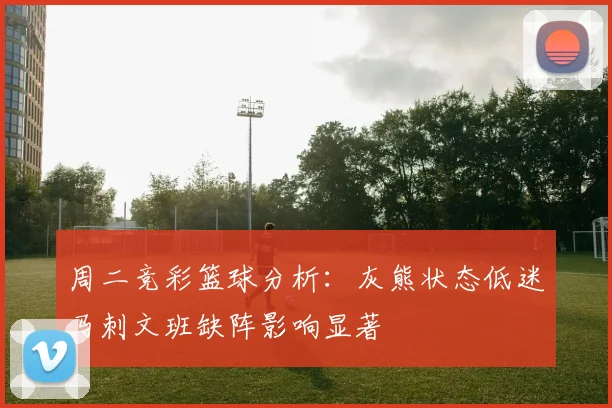 周二竞彩篮球分析：灰熊状态低迷马刺文班缺阵影响显著